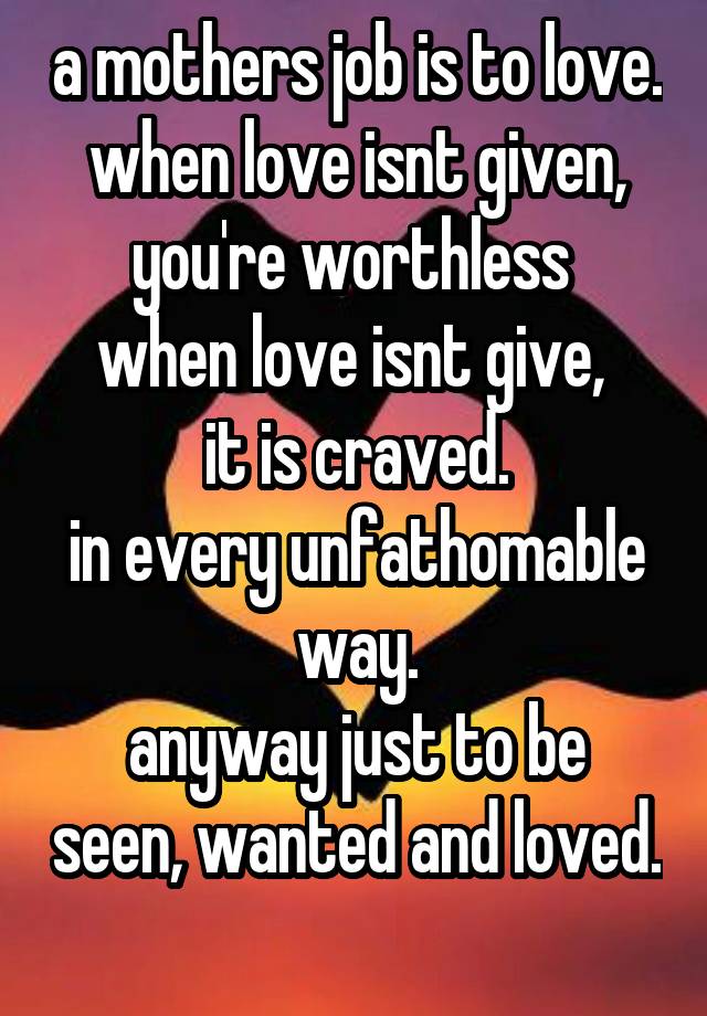 a mothers job is to love.
when love isnt given, you're worthless 
when love isnt give, 
it is craved.
in every unfathomable way.
anyway just to be seen, wanted and loved. 