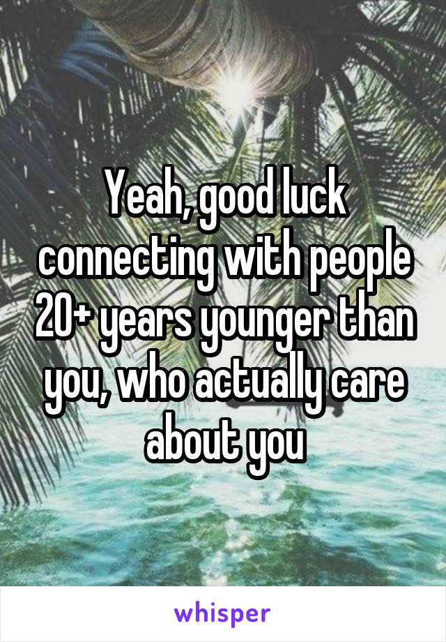 Yeah, good luck connecting with people 20+ years younger than you, who actually care about you