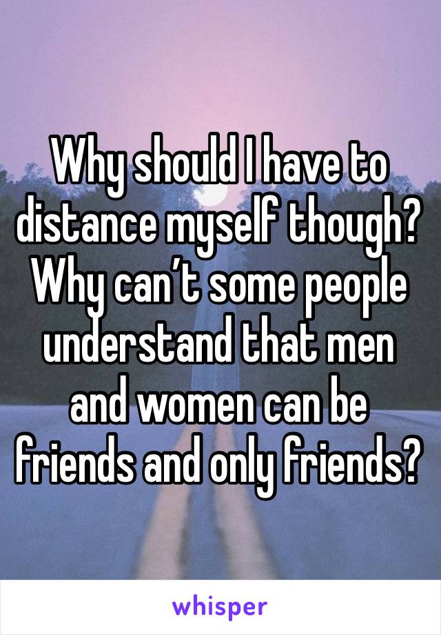 Why should I have to distance myself though? Why can’t some people understand that men and women can be friends and only friends? 