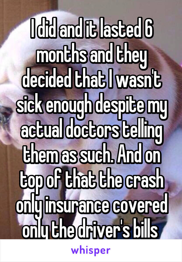 I did and it lasted 6 months and they decided that I wasn't sick enough despite my actual doctors telling them as such. And on top of that the crash only insurance covered only the driver's bills 