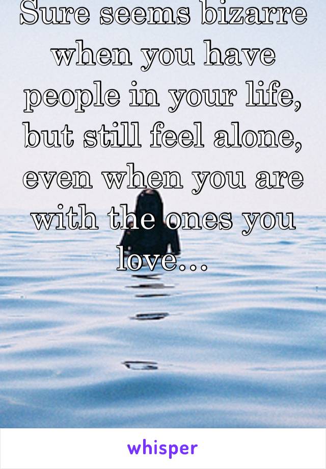 Sure seems bizarre when you have people in your life, but still feel alone, even when you are with the ones you love…