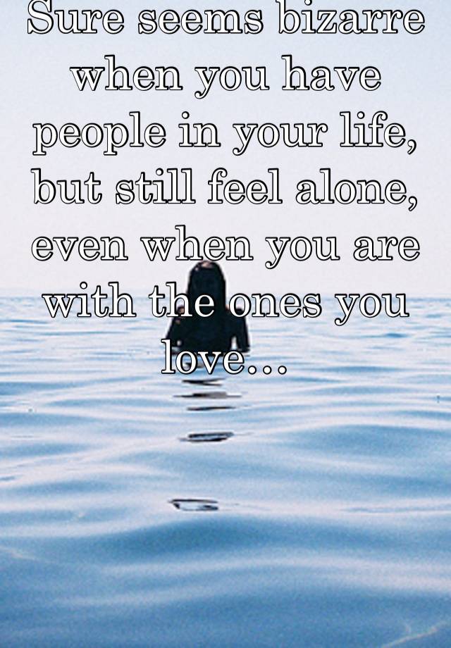 Sure seems bizarre when you have people in your life, but still feel alone, even when you are with the ones you love…