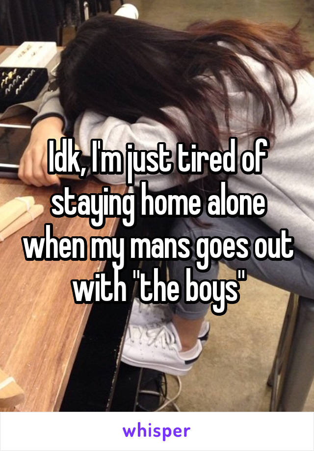 Idk, I'm just tired of staying home alone when my mans goes out with "the boys"