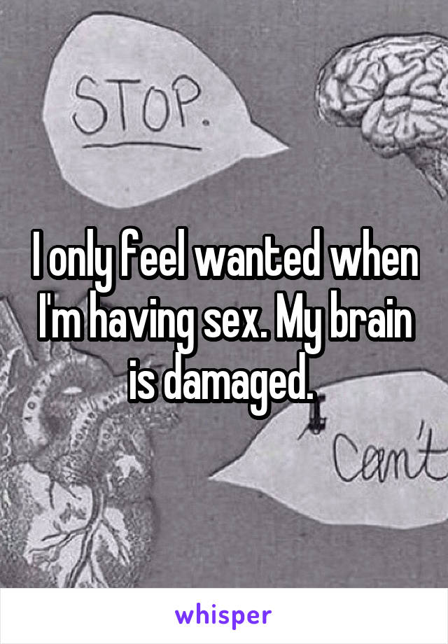 I only feel wanted when I'm having sex. My brain is damaged. 