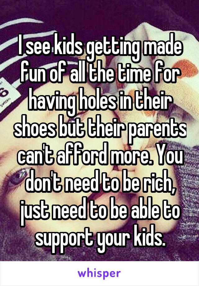 I see kids getting made fun of all the time for having holes in their shoes but their parents can't afford more. You don't need to be rich, just need to be able to support your kids.