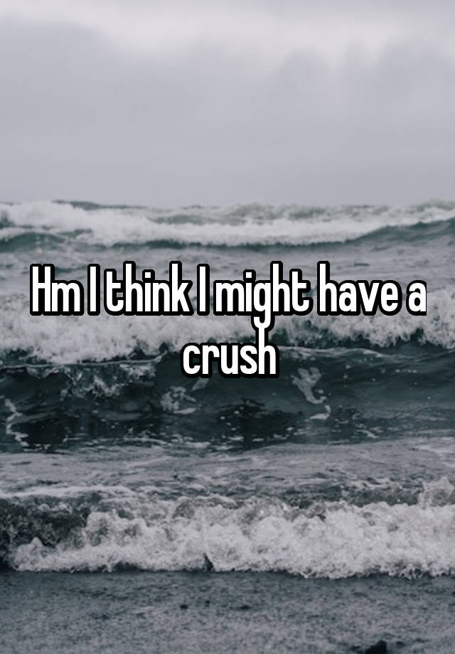 Hm I think I might have a crush