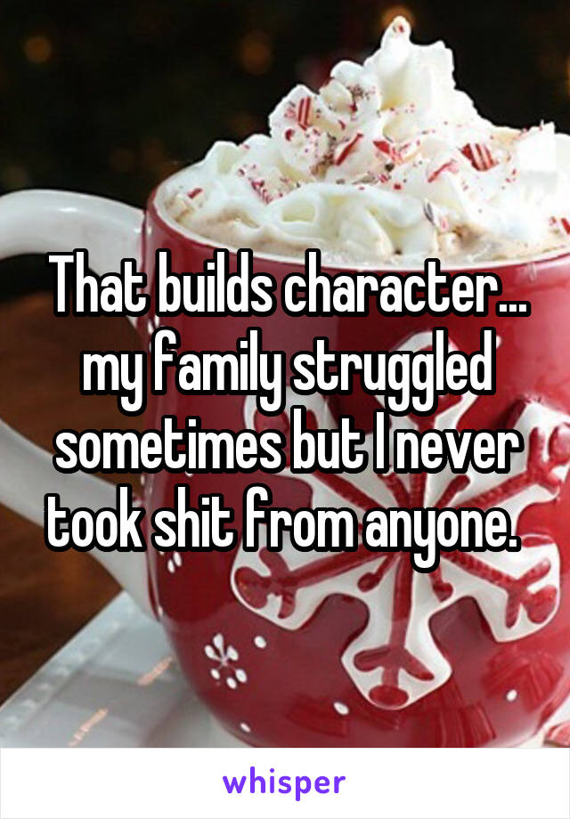 That builds character... my family struggled sometimes but I never took shit from anyone. 