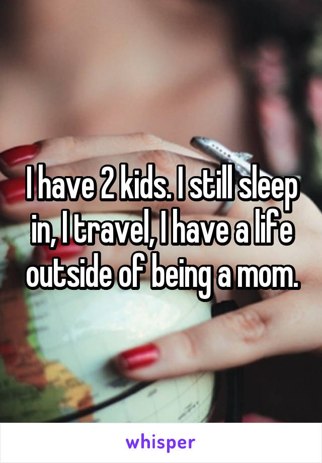 I have 2 kids. I still sleep in, I travel, I have a life outside of being a mom.