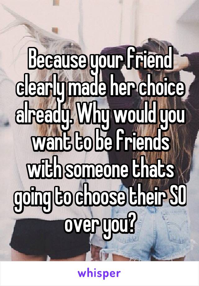 Because your friend clearly made her choice already. Why would you want to be friends with someone thats going to choose their SO over you?