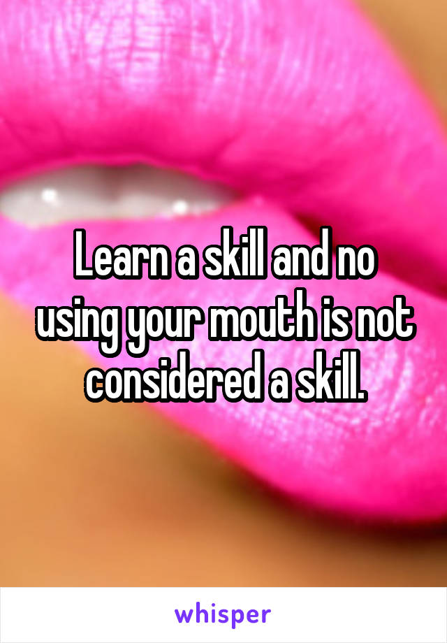 Learn a skill and no using your mouth is not considered a skill.