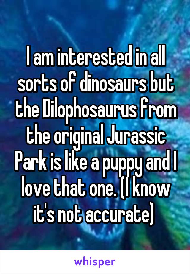 I am interested in all sorts of dinosaurs but the Dilophosaurus from the original Jurassic Park is like a puppy and I love that one. (I know it's not accurate) 