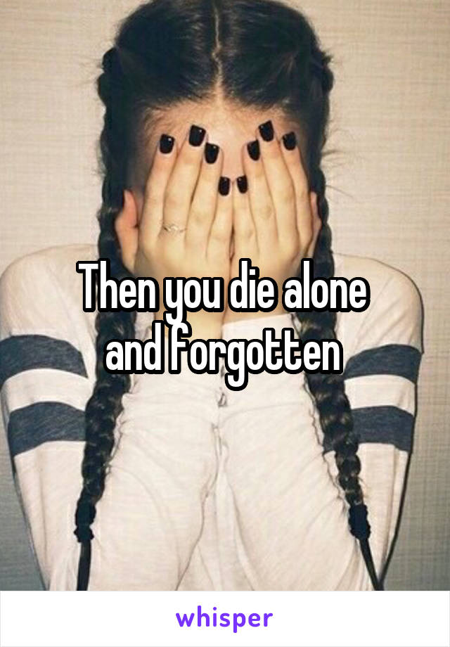 Then you die alone 
and forgotten 