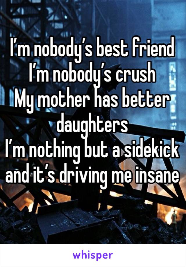 I’m nobody’s best friend 
I’m nobody’s crush 
My mother has better daughters 
I’m nothing but a sidekick  and it’s driving me insane