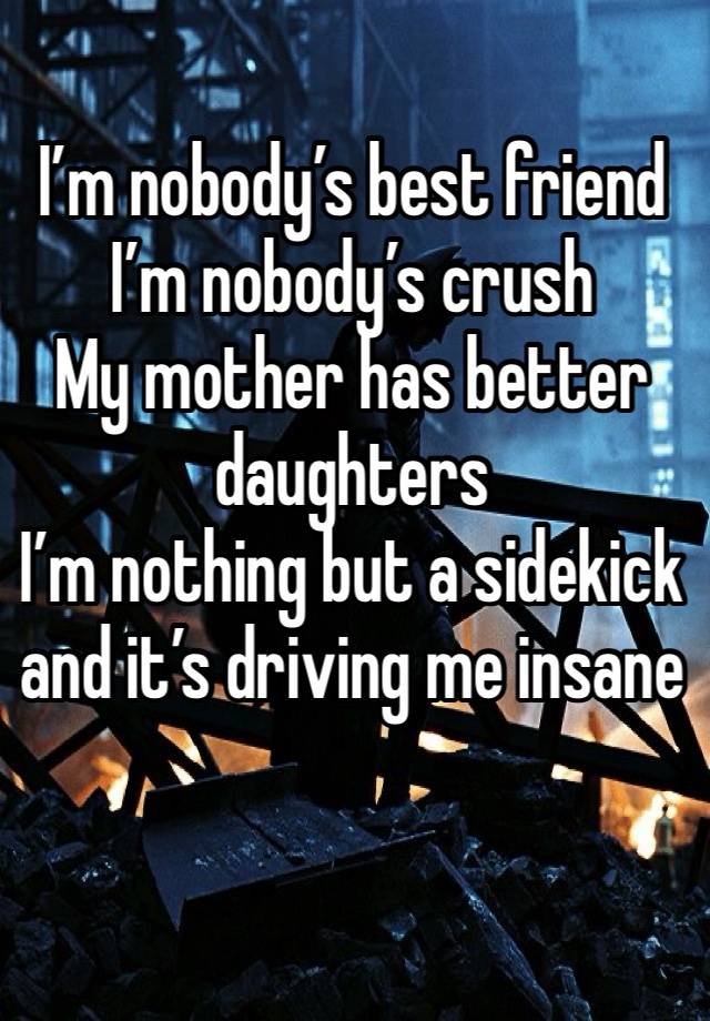 I’m nobody’s best friend 
I’m nobody’s crush 
My mother has better daughters 
I’m nothing but a sidekick  and it’s driving me insane