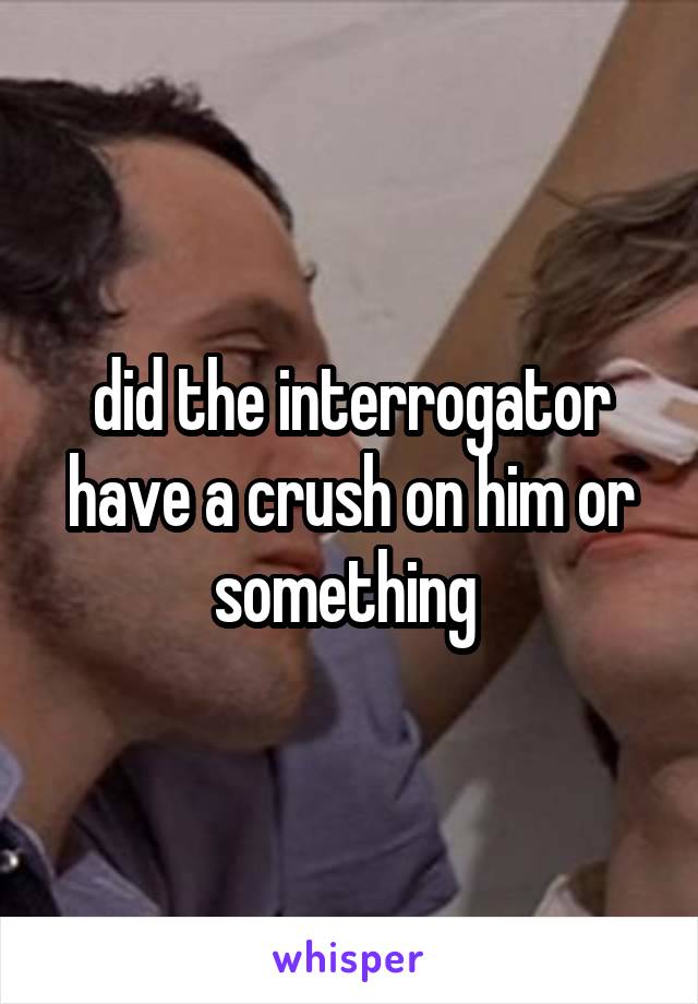 did the interrogator have a crush on him or something 