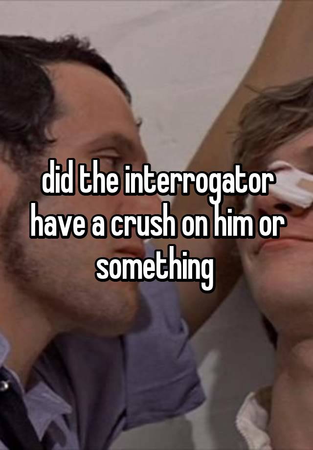 did the interrogator have a crush on him or something 