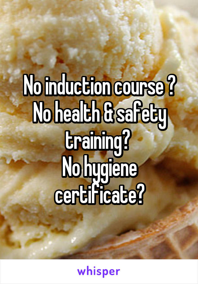  No induction course ? No health & safety training? 
No hygiene certificate?