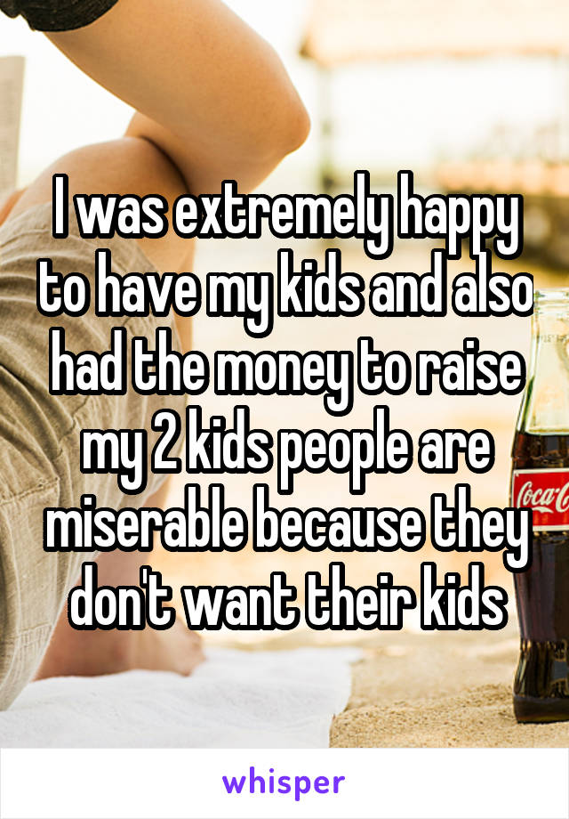 I was extremely happy to have my kids and also had the money to raise my 2 kids people are miserable because they don't want their kids