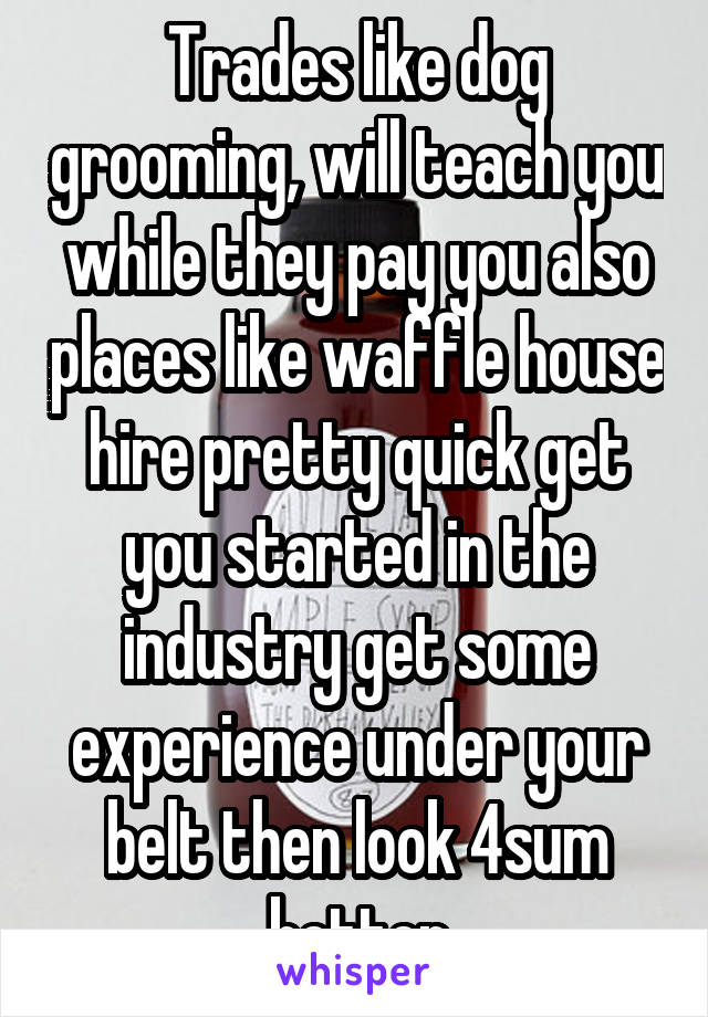 Trades like dog grooming, will teach you while they pay you also places like waffle house hire pretty quick get you started in the industry get some experience under your belt then look 4sum better