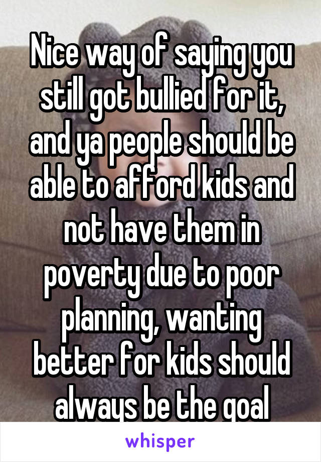 Nice way of saying you still got bullied for it, and ya people should be able to afford kids and not have them in poverty due to poor planning, wanting better for kids should always be the goal