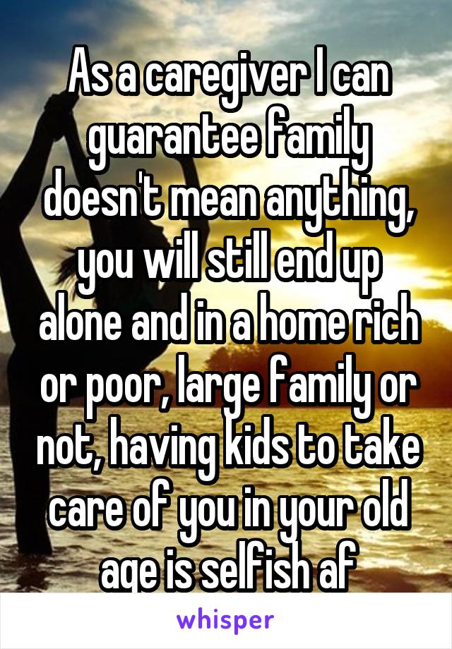 As a caregiver I can guarantee family doesn't mean anything, you will still end up alone and in a home rich or poor, large family or not, having kids to take care of you in your old age is selfish af