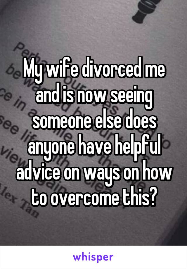 My wife divorced me and is now seeing someone else does anyone have helpful advice on ways on how to overcome this?