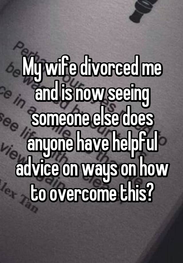 My wife divorced me and is now seeing someone else does anyone have helpful advice on ways on how to overcome this?