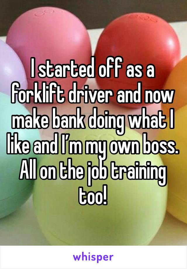 I started off as a forklift driver and now make bank doing what I like and I’m my own boss. All on the job training too! 