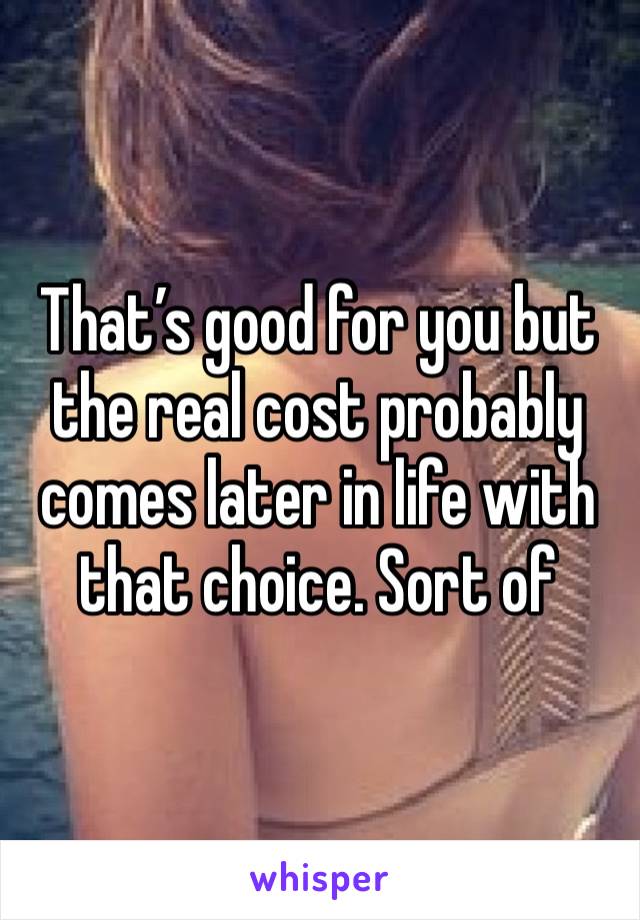 That’s good for you but the real cost probably comes later in life with that choice. Sort of