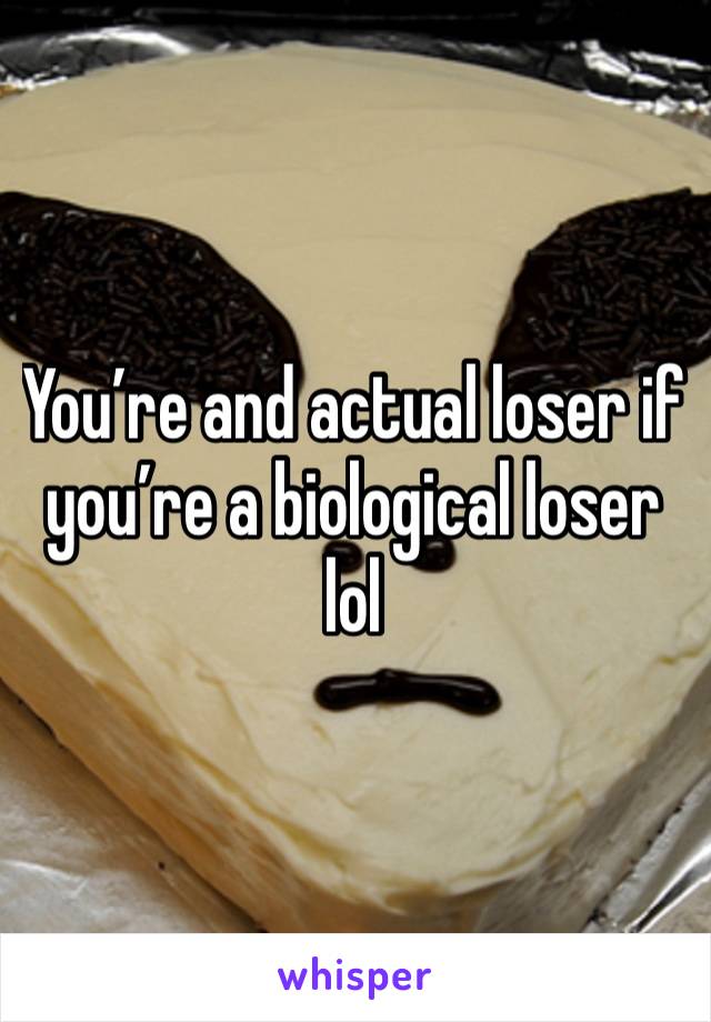 You’re and actual loser if you’re a biological loser lol 