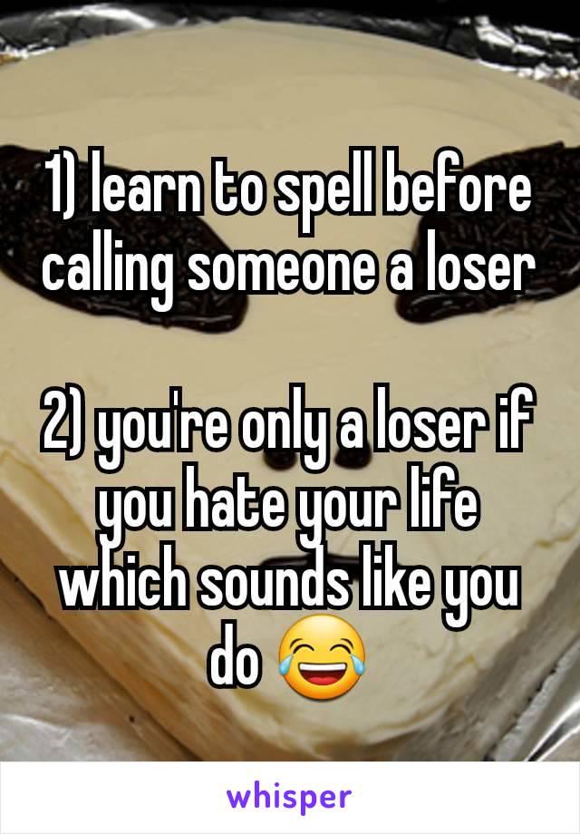 1) learn to spell before calling someone a loser

2) you're only a loser if you hate your life which sounds like you do 😂