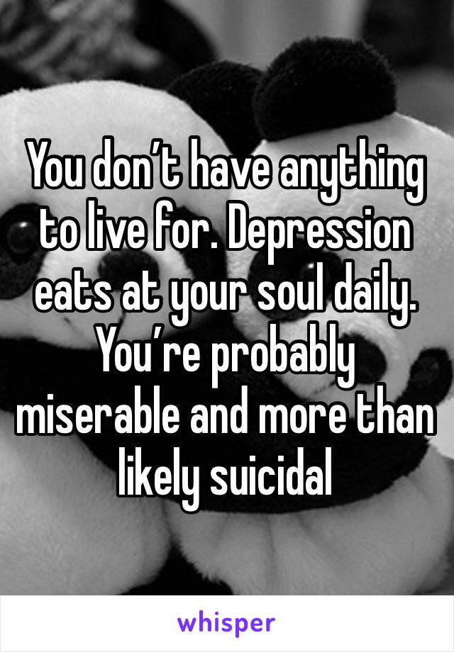 You don’t have anything to live for. Depression eats at your soul daily. You’re probably miserable and more than likely suicidal 