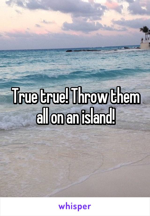 True true! Throw them all on an island!