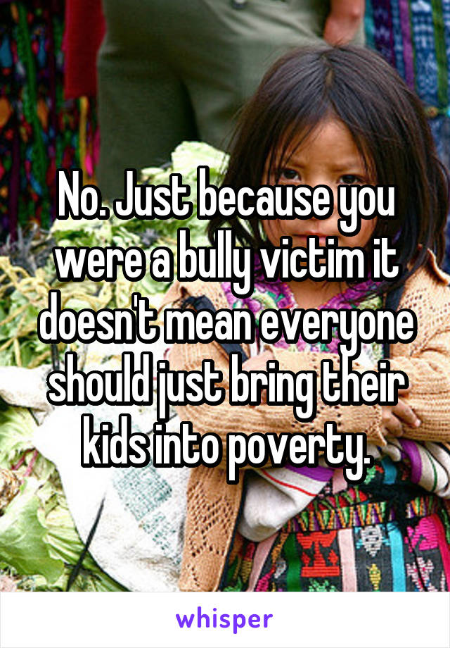 No. Just because you were a bully victim it doesn't mean everyone should just bring their kids into poverty.