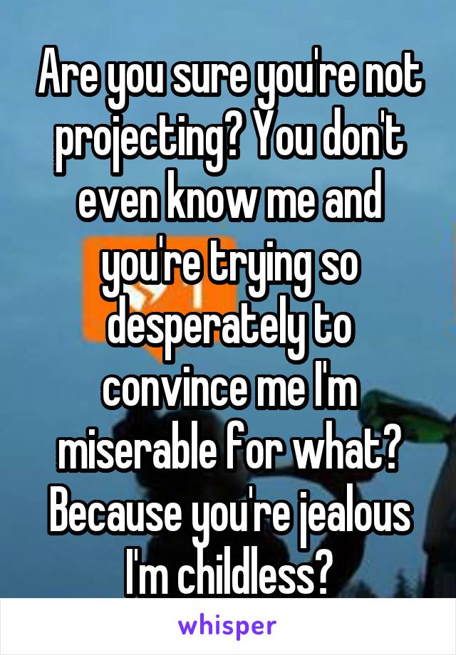 Are you sure you're not projecting? You don't even know me and you're trying so desperately to convince me I'm miserable for what? Because you're jealous I'm childless?