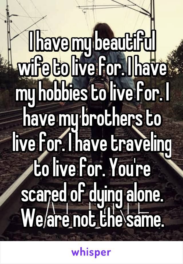 I have my beautiful wife to live for. I have my hobbies to live for. I have my brothers to live for. I have traveling to live for. You're scared of dying alone. We are not the same.