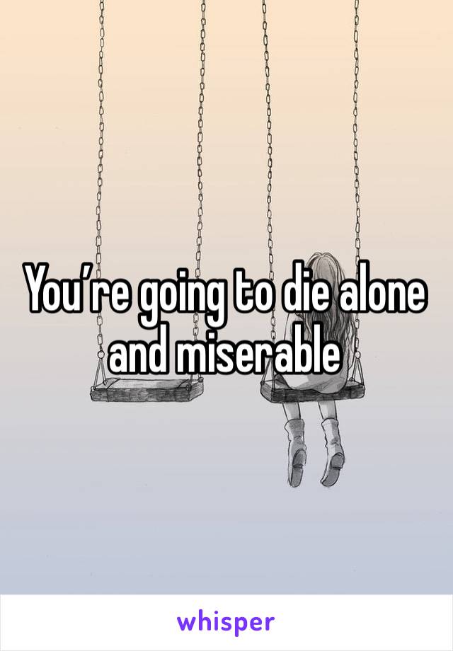 You’re going to die alone and miserable 