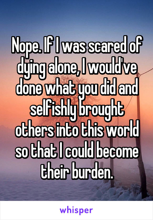 Nope. If I was scared of dying alone, I would've done what you did and selfishly brought others into this world so that I could become their burden.