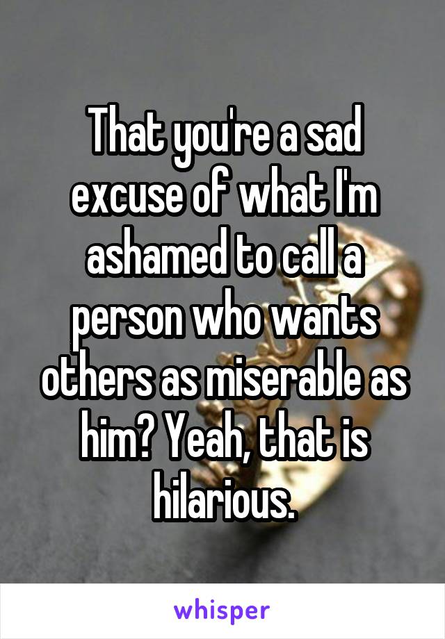 That you're a sad excuse of what I'm ashamed to call a person who wants others as miserable as him? Yeah, that is hilarious.