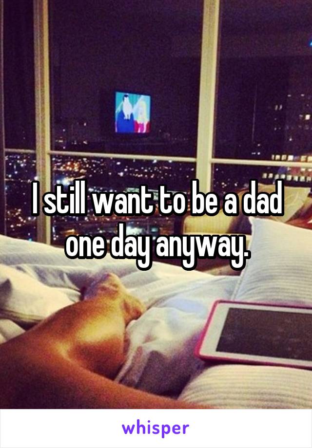 I still want to be a dad one day anyway.