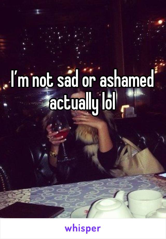 I’m not sad or ashamed actually lol