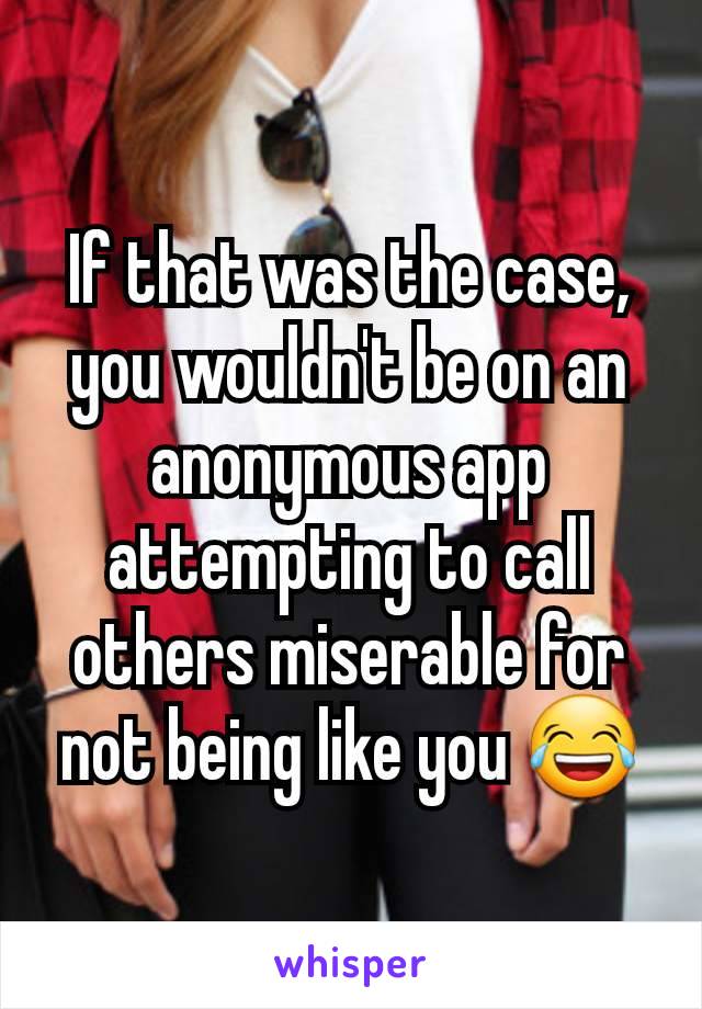 If that was the case, you wouldn't be on an anonymous app attempting to call others miserable for not being like you 😂