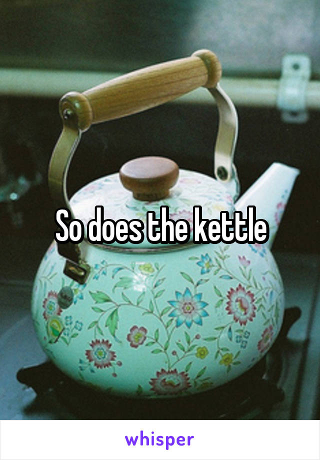 So does the kettle