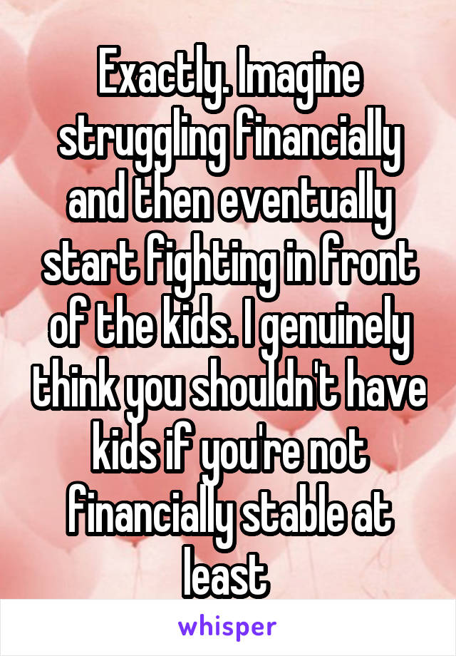 Exactly. Imagine struggling financially and then eventually start fighting in front of the kids. I genuinely think you shouldn't have kids if you're not financially stable at least 