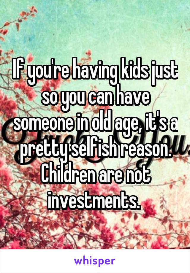 If you're having kids just so you can have someone in old age, it's a pretty selfish reason. Children are not investments. 