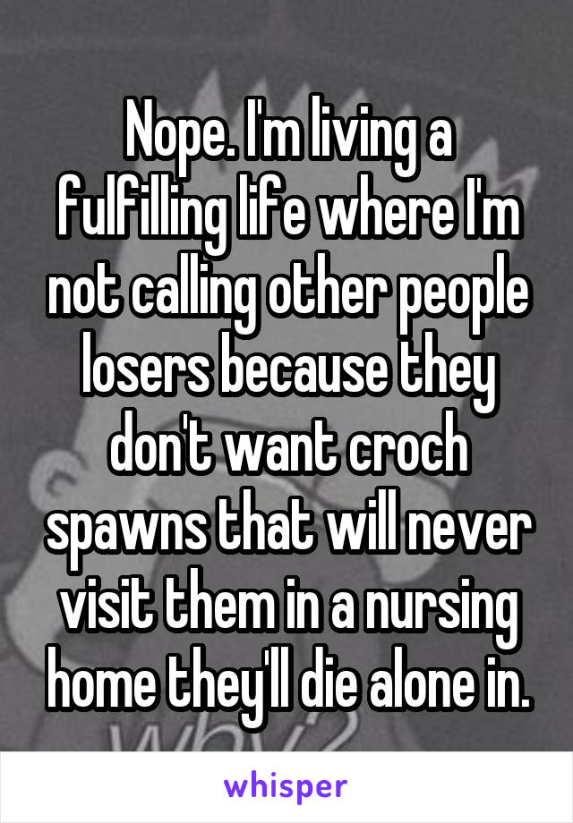 Nope. I'm living a fulfilling life where I'm not calling other people losers because they don't want croch spawns that will never visit them in a nursing home they'll die alone in.