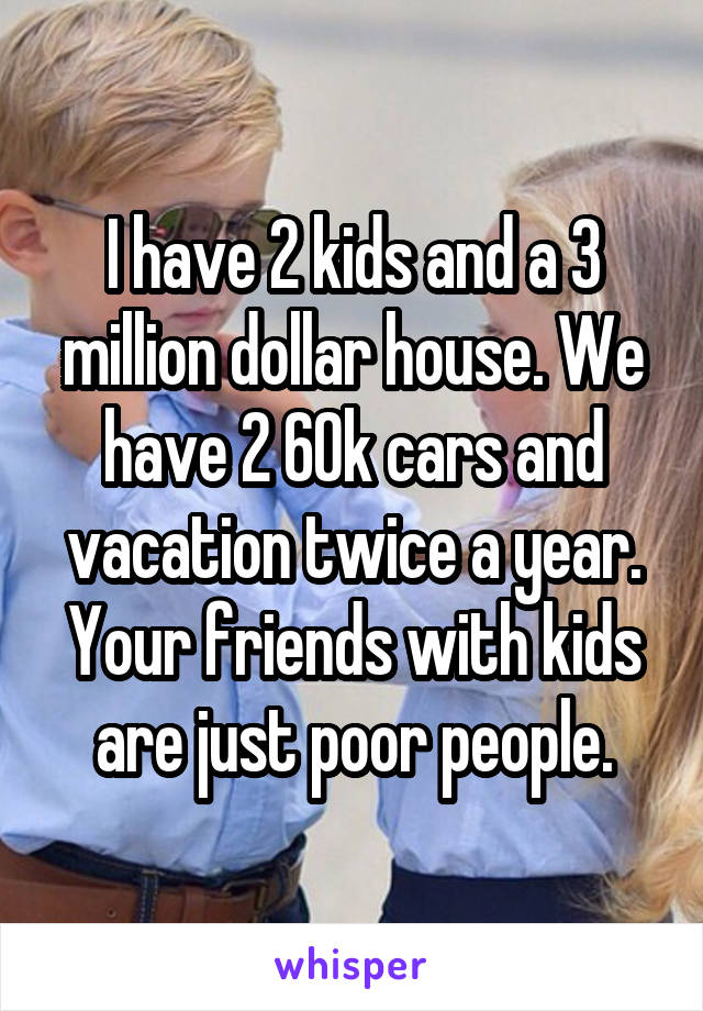 I have 2 kids and a 3 million dollar house. We have 2 60k cars and vacation twice a year. Your friends with kids are just poor people.