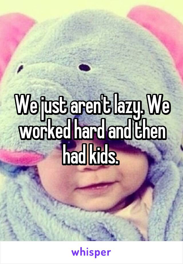 We just aren't lazy. We worked hard and then had kids. 