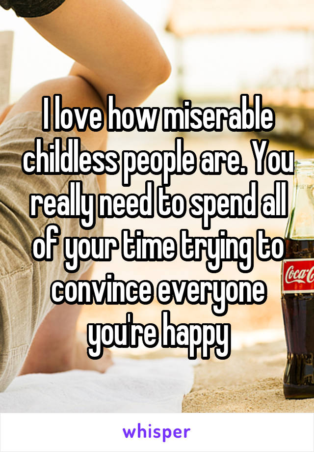 I love how miserable childless people are. You really need to spend all of your time trying to convince everyone you're happy