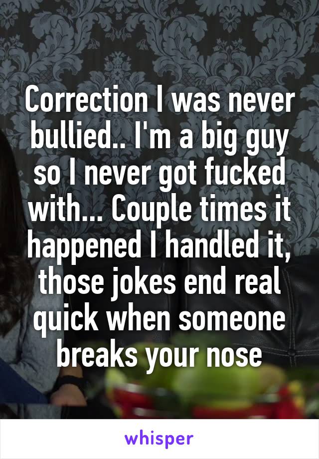 Correction I was never bullied.. I'm a big guy so I never got fucked with... Couple times it happened I handled it, those jokes end real quick when someone breaks your nose